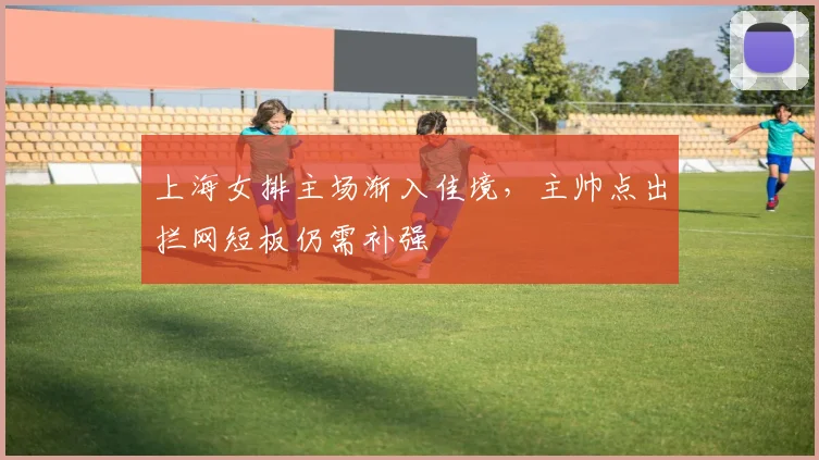 上海女排主场渐入佳境，主帅点出拦网短板仍需补强