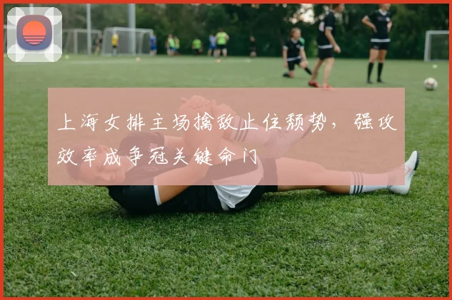 上海女排主场擒敌止住颓势，强攻效率成争冠关键命门