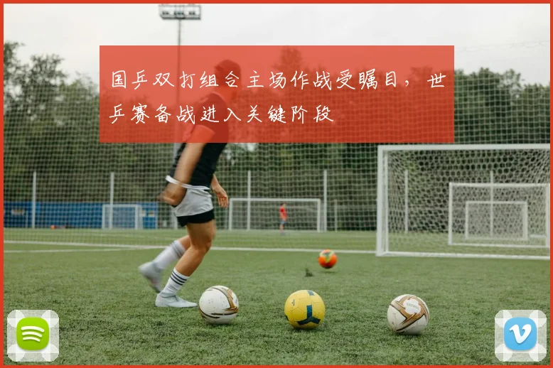 国乒双打组合主场作战受瞩目，世乒赛备战进入关键阶段