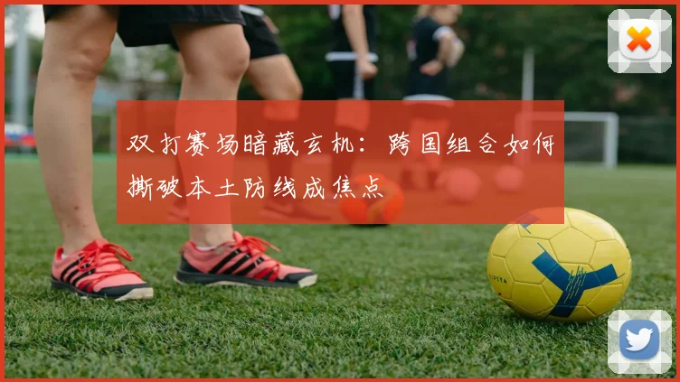 双打赛场暗藏玄机：跨国组合如何撕破本土防线成焦点
