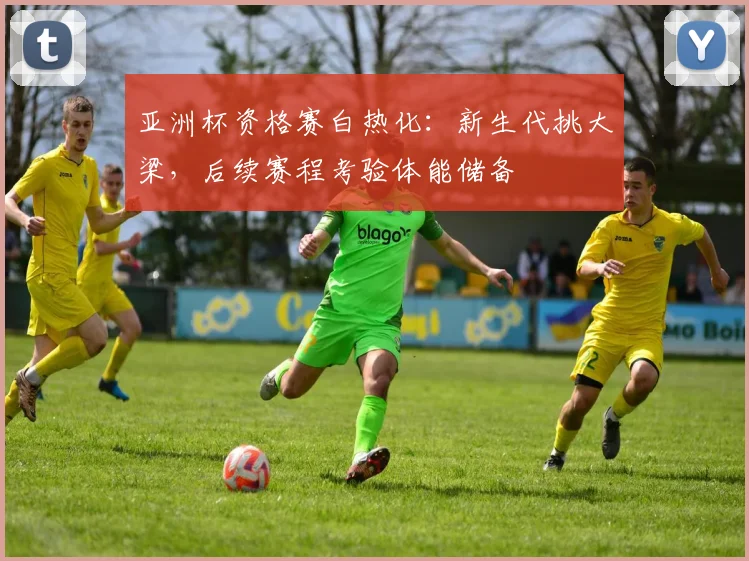 亚洲杯资格赛白热化：新生代挑大梁，后续赛程考验体能储备