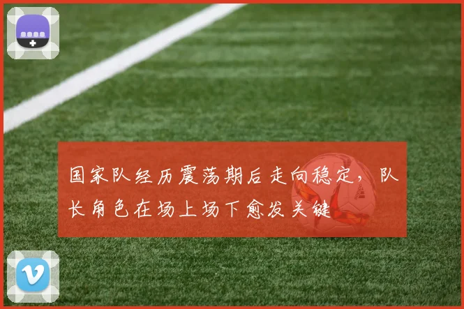 国家队经历震荡期后走向稳定，队长角色在场上场下愈发关键
