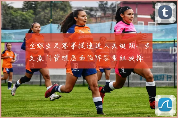 全球女足赛事提速进入关键期，多支豪门管理层面临阵容重组抉择