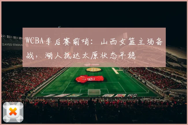 WCBA季后赛前哨：山西女篮主场备战，湖人抵达太原状态平稳