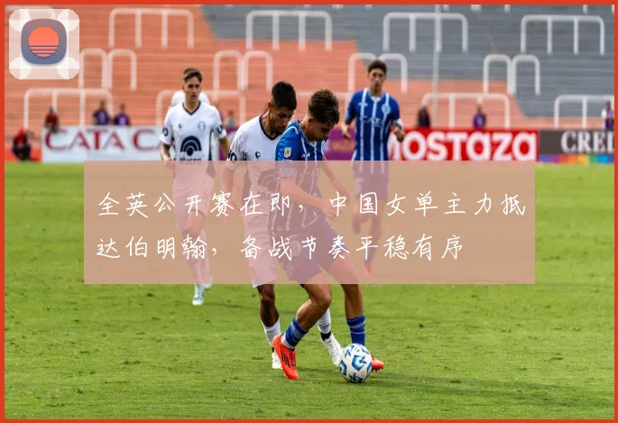 全英公开赛在即，中国女单主力抵达伯明翰，备战节奏平稳有序