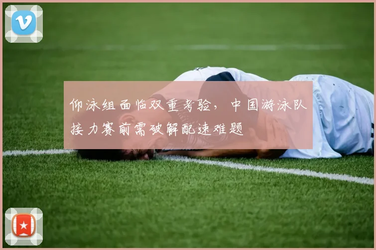 仰泳组面临双重考验，中国游泳队接力赛前需破解配速难题