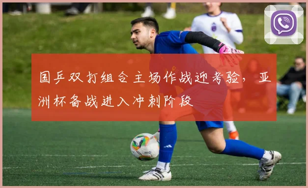 国乒双打组合主场作战迎考验，亚洲杯备战进入冲刺阶段