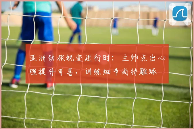 亚洲劲旅蜕变进行时：主帅点出心理提升可喜，训练细节尚待雕琢