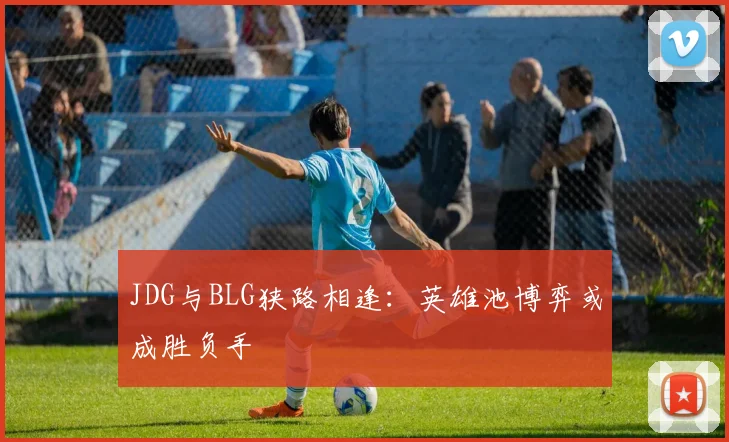 JDG与BLG狭路相逢：英雄池博弈或成胜负手