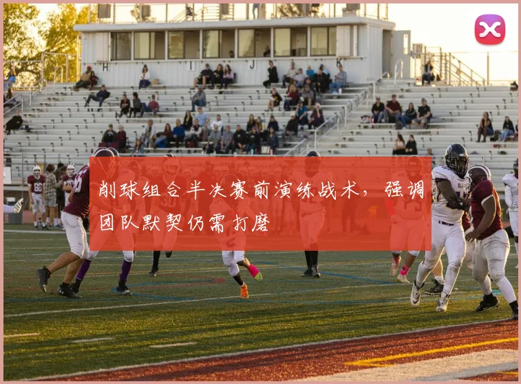 削球组合半决赛前演练战术，强调团队默契仍需打磨