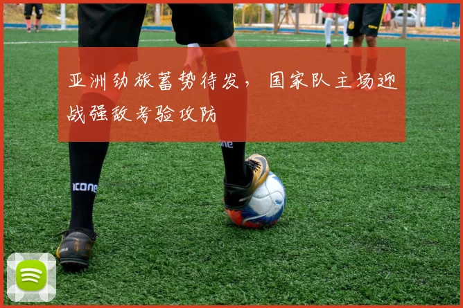 亚洲劲旅蓄势待发，国家队主场迎战强敌考验攻防