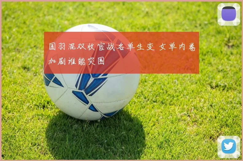 国羽混双收官战名单生变 女单内卷加剧谁能突围