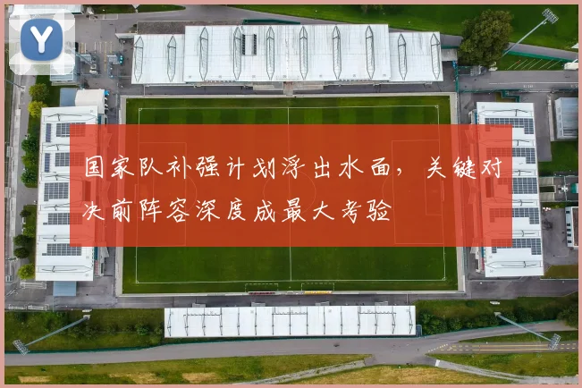 国家队补强计划浮出水面，关键对决前阵容深度成最大考验