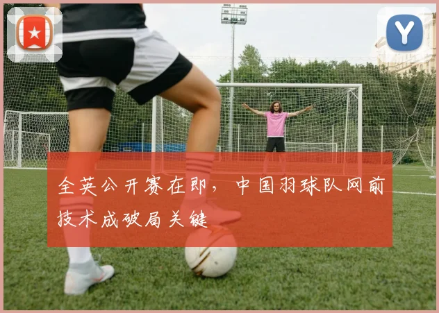 全英公开赛在即，中国羽球队网前技术成破局关键