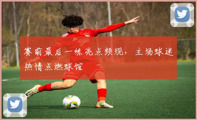 赛前最后一练亮点频现，主场球迷热情点燃球馆