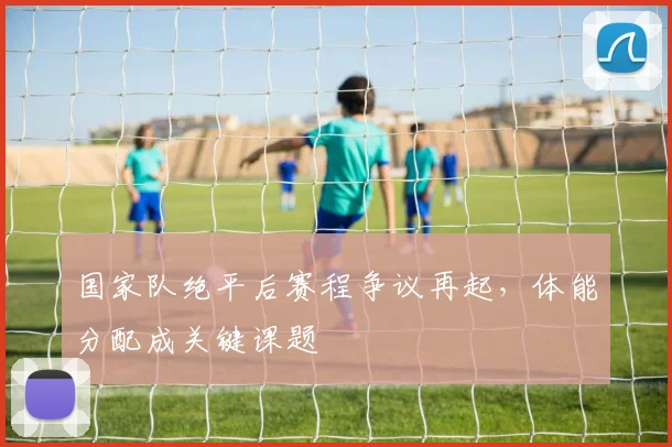 国家队绝平后赛程争议再起，体能分配成关键课题