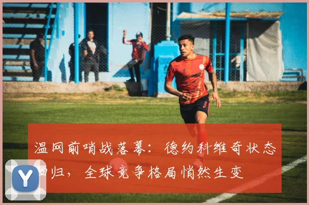 温网前哨战落幕：德约科维奇状态回归，全球竞争格局悄然生变