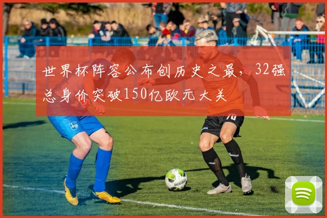 世界杯阵容公布创历史之最，32强总身价突破150亿欧元大关