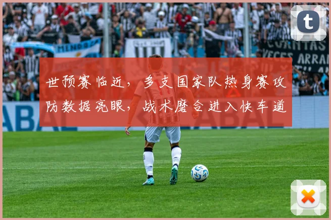 世预赛临近，多支国家队热身赛攻防数据亮眼，战术磨合进入快车道