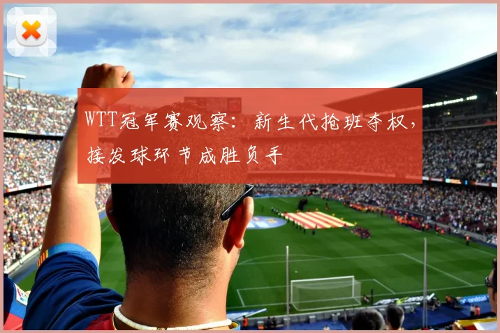 WTT冠军赛观察：新生代抢班夺权，接发球环节成胜负手