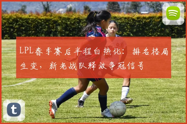 LPL春季赛后半程白热化：排名格局生变，新老战队释放争冠信号