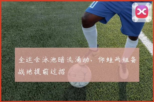 全运会泳池暗流涌动，仰蛙两组备战地提前过招
