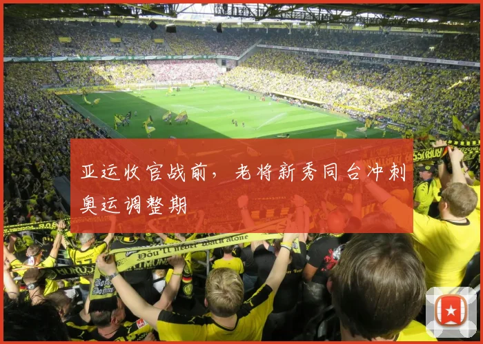 亚运收官战前，老将新秀同台冲刺奥运调整期