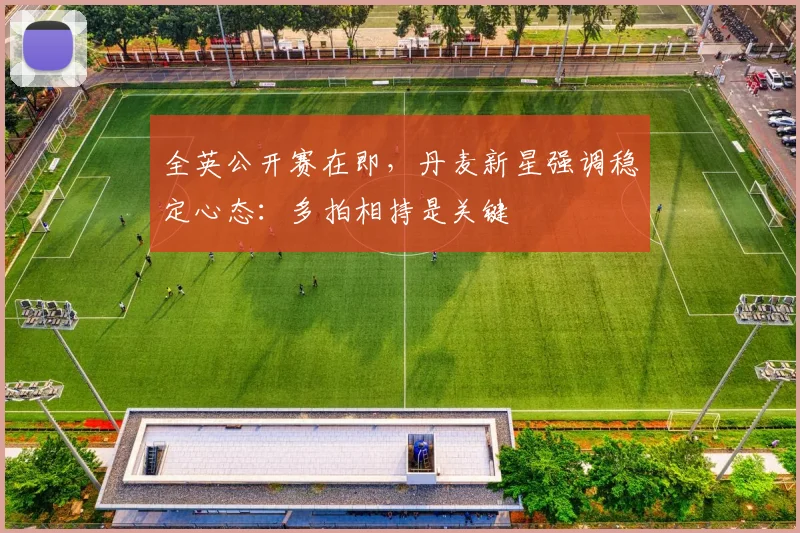 全英公开赛在即，丹麦新星强调稳定心态：多拍相持是关键