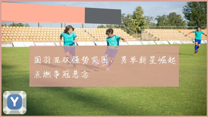 国羽混双强势突围，男单新星崛起点燃争冠悬念