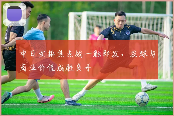 中日女排焦点战一触即发，发球与商业价值成胜负手