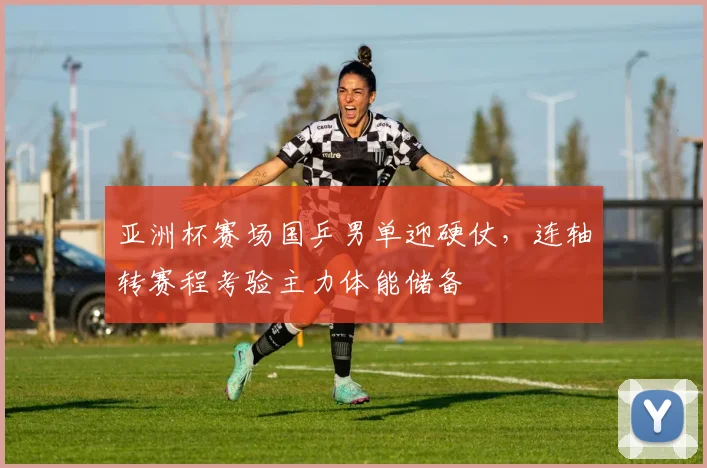亚洲杯赛场国乒男单迎硬仗，连轴转赛程考验主力体能储备