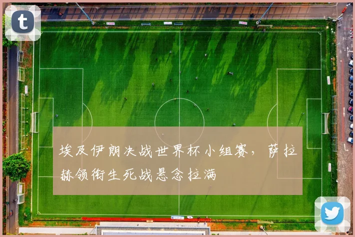 埃及伊朗决战世界杯小组赛，萨拉赫领衔生死战悬念拉满