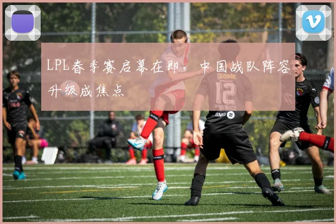 LPL春季赛启幕在即，中国战队阵容升级成焦点