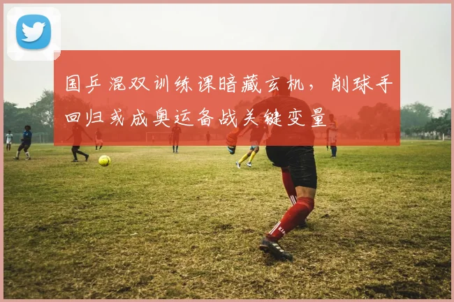 国乒混双训练课暗藏玄机，削球手回归或成奥运备战关键变量