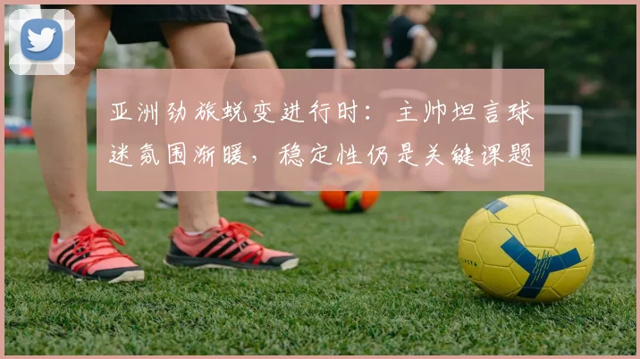 亚洲劲旅蜕变进行时：主帅坦言球迷氛围渐暖，稳定性仍是关键课题