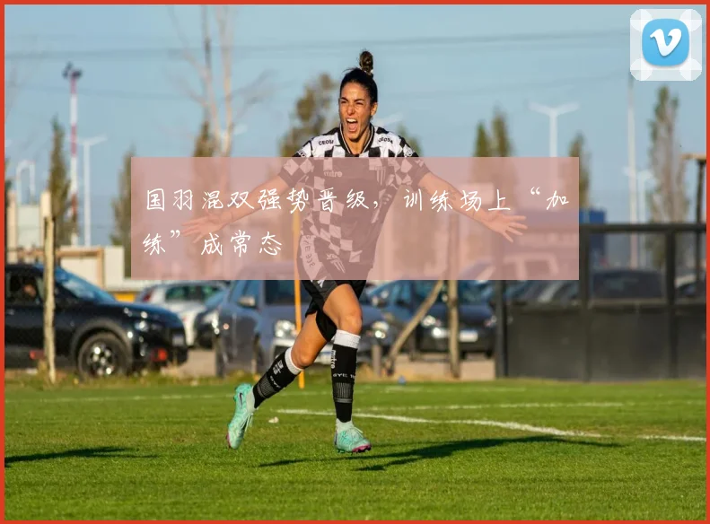 国羽混双强势晋级，训练场上“加练”成常态