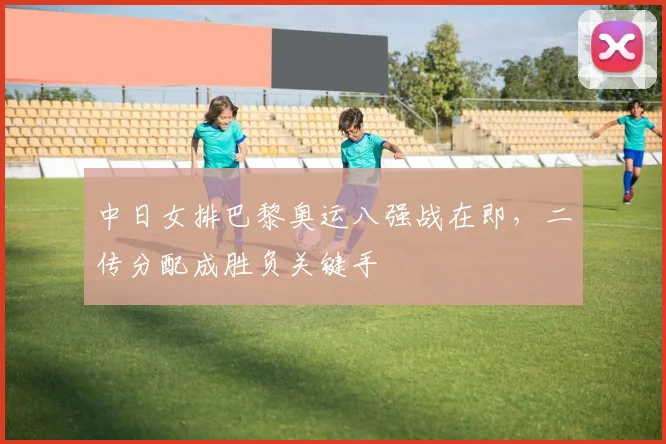 中日女排巴黎奥运八强战在即，二传分配成胜负关键手