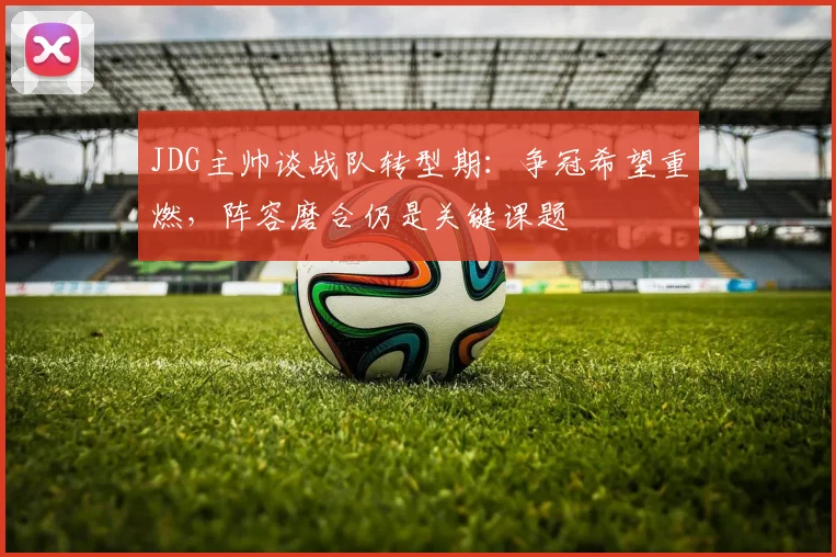 JDG主帅谈战队转型期：争冠希望重燃，阵容磨合仍是关键课题