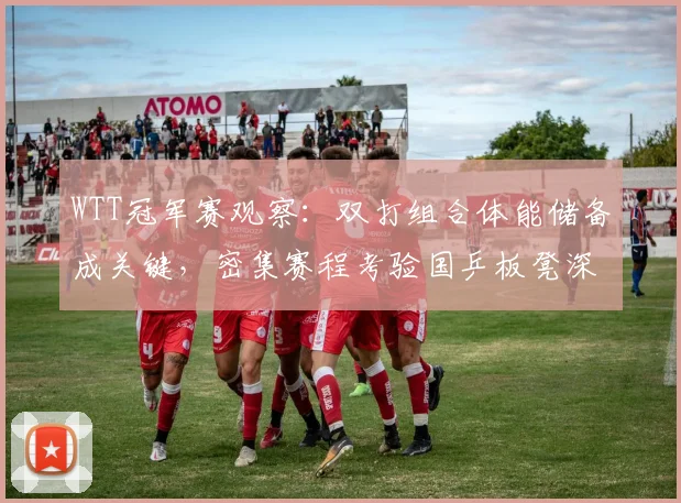 WTT冠军赛观察：双打组合体能储备成关键，密集赛程考验国乒板凳深度
