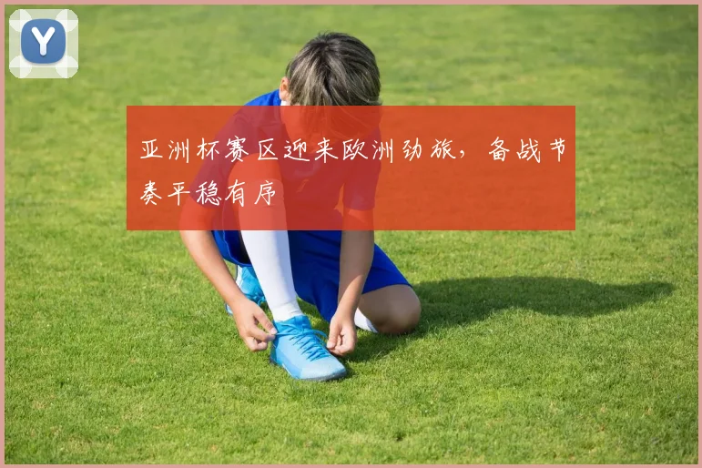 亚洲杯赛区迎来欧洲劲旅，备战节奏平稳有序