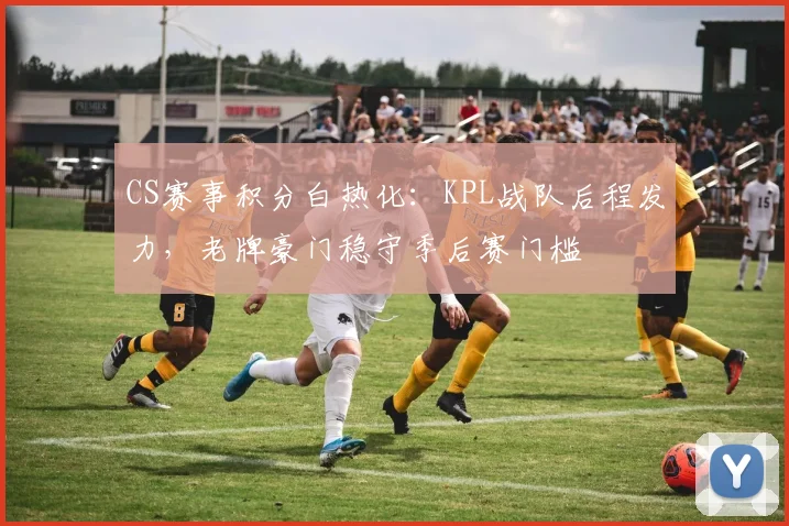 CS赛事积分白热化：KPL战队后程发力，老牌豪门稳守季后赛门槛