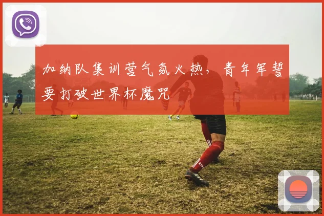加纳队集训营气氛火热，青年军誓要打破世界杯魔咒