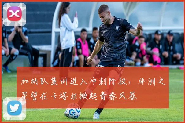 加纳队集训进入冲刺阶段，非洲之星誓在卡塔尔掀起青春风暴