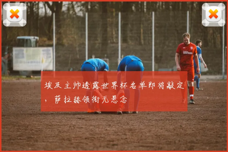 埃及主帅透露世界杯名单即将敲定，萨拉赫领衔无悬念