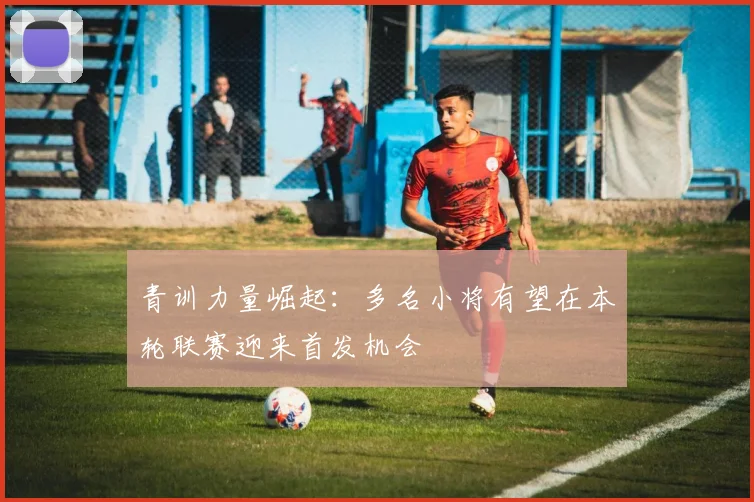 青训力量崛起：多名小将有望在本轮联赛迎来首发机会