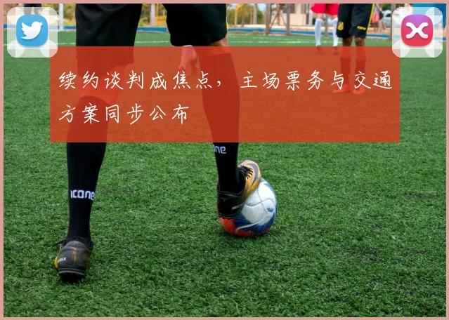 续约谈判成焦点，主场票务与交通方案同步公布