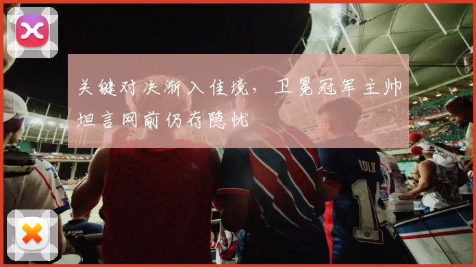 关键对决渐入佳境，卫冕冠军主帅坦言网前仍存隐忧