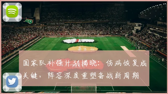 国家队补强计划揭晓：伤病恢复成关键，阵容深度重塑备战新周期