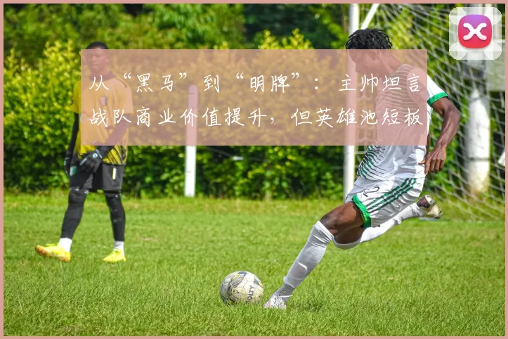 从“黑马”到“明牌”：主帅坦言战队商业价值提升，但英雄池短板成隐忧