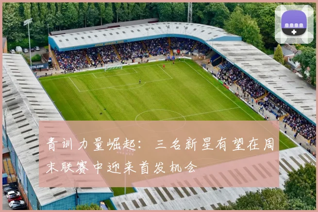 青训力量崛起：三名新星有望在周末联赛中迎来首发机会